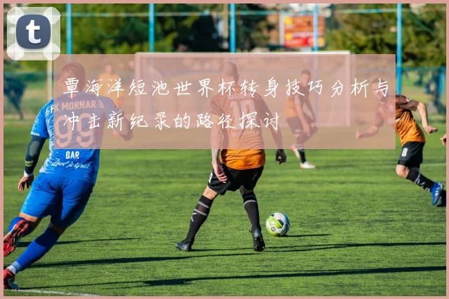 覃海洋短池世界杯转身技巧分析与冲击新纪录的路径探讨
