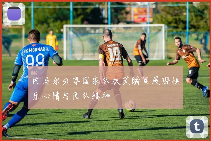 内马尔分享国家队欢笑瞬间展现快乐心情与团队精神