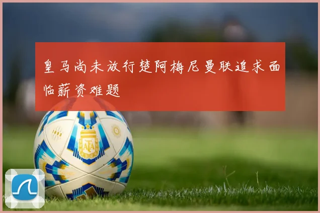 皇马尚未放行楚阿梅尼曼联追求面临薪资难题