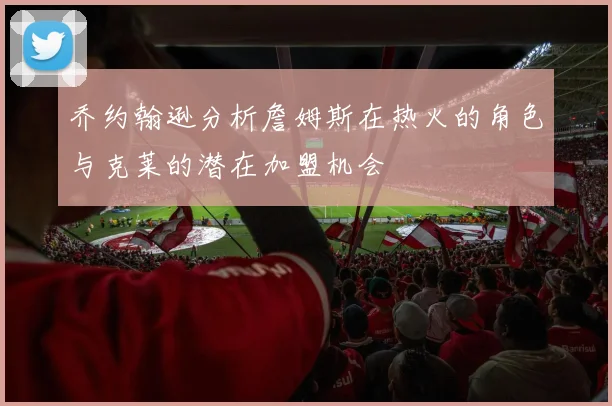 乔约翰逊分析詹姆斯在热火的角色与克莱的潜在加盟机会