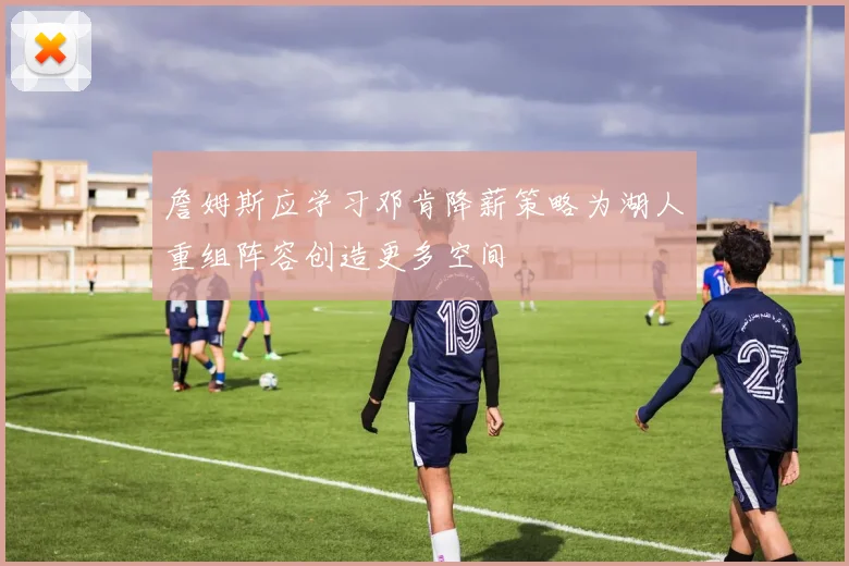 詹姆斯应学习邓肯降薪策略为湖人重组阵容创造更多空间