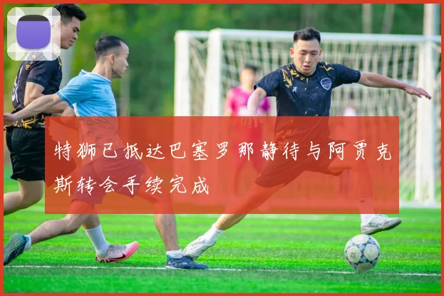 特狮已抵达巴塞罗那静待与阿贾克斯转会手续完成