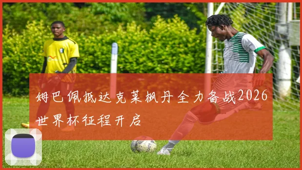 姆巴佩抵达克莱枫丹全力备战2026世界杯征程开启