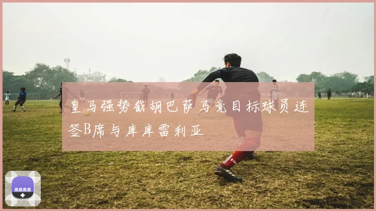 皇马强势截胡巴萨马竞目标球员连签B席与库库雷利亚