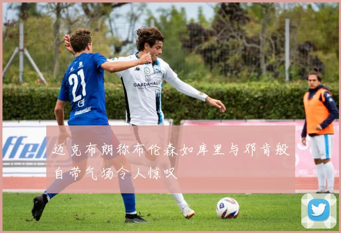迈克布朗称布伦森如库里与邓肯般自带气场令人惊叹