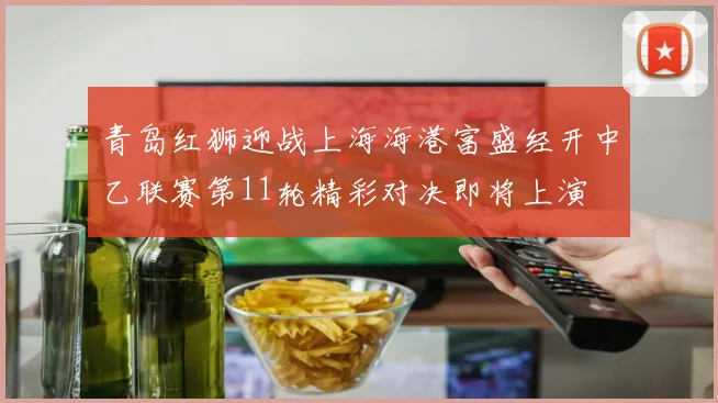 青岛红狮迎战上海海港富盛经开中乙联赛第11轮精彩对决即将上演