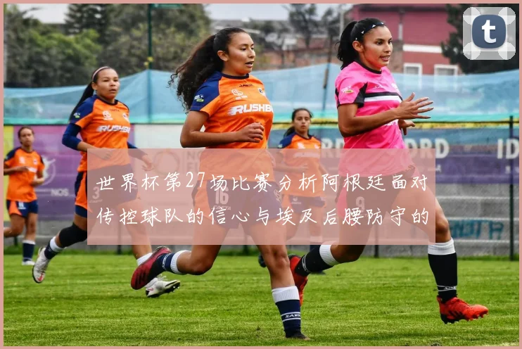 世界杯第27场比赛分析阿根廷面对传控球队的信心与埃及后腰防守的隐患