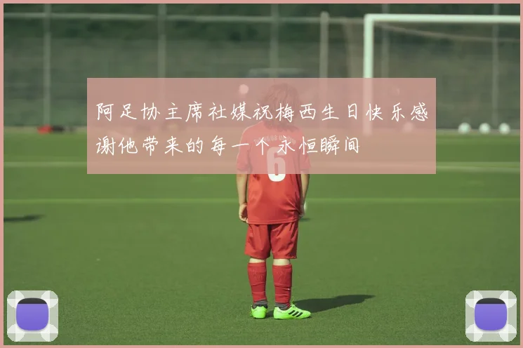 阿足协主席社媒祝梅西生日快乐感谢他带来的每一个永恒瞬间