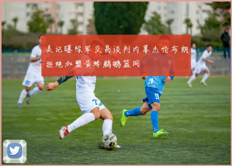 美记曝绿军交易谈判内幕杰伦布朗拒绝加盟黄蜂鹈鹕篮网