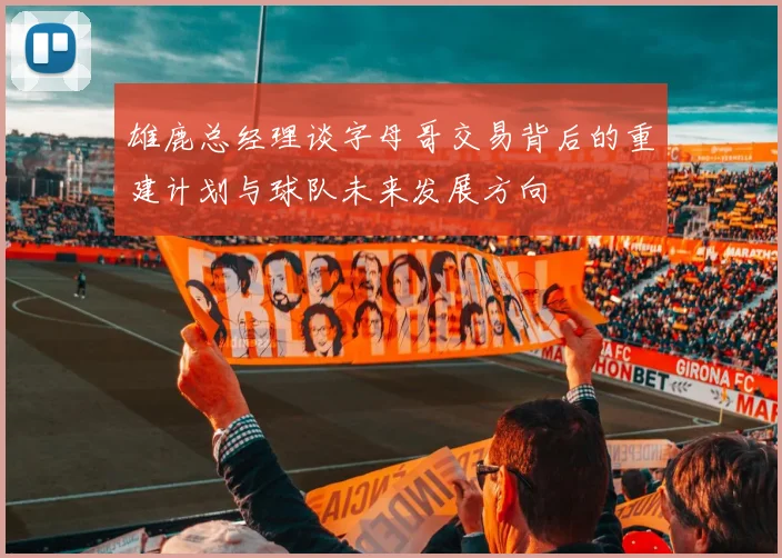 雄鹿总经理谈字母哥交易背后的重建计划与球队未来发展方向