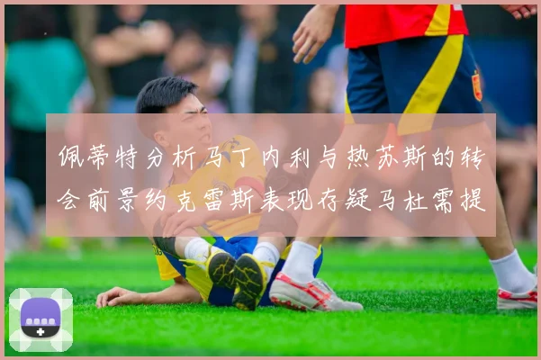 佩蒂特分析马丁内利与热苏斯的转会前景约克雷斯表现存疑马杜需提升才能留队