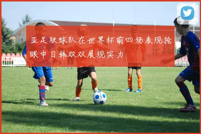 亚足联球队在世界杯前四场表现抢眼中日韩双双展现实力