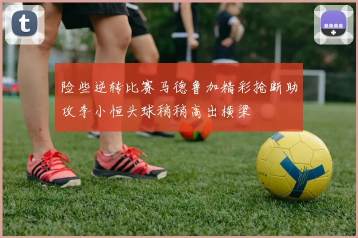 险些逆转比赛马德鲁加精彩抢断助攻李小恒头球稍稍高出横梁